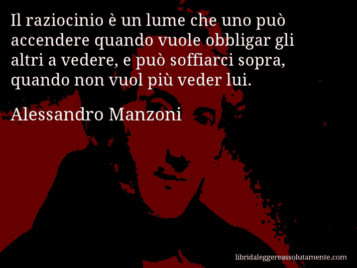 Aforisma di Alessandro Manzoni : Il raziocinio è un lume che uno può accendere quando vuole obbligar gli altri a vedere, e può soffiarci sopra, quando non vuol più veder lui.