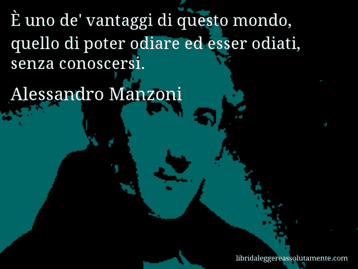 Aforisma di Alessandro Manzoni : È uno de' vantaggi di questo mondo, quello di poter odiare ed esser odiati, senza conoscersi.