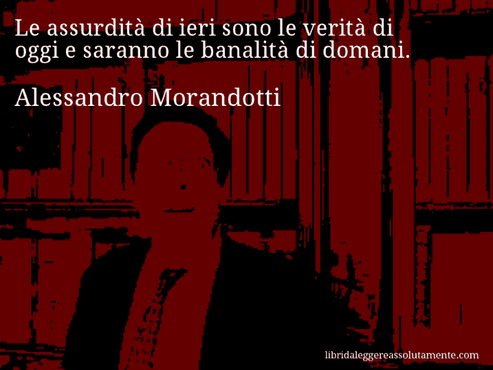 Aforisma di Alessandro Morandotti : Le assurdità di ieri sono le verità di oggi e saranno le banalità di domani.