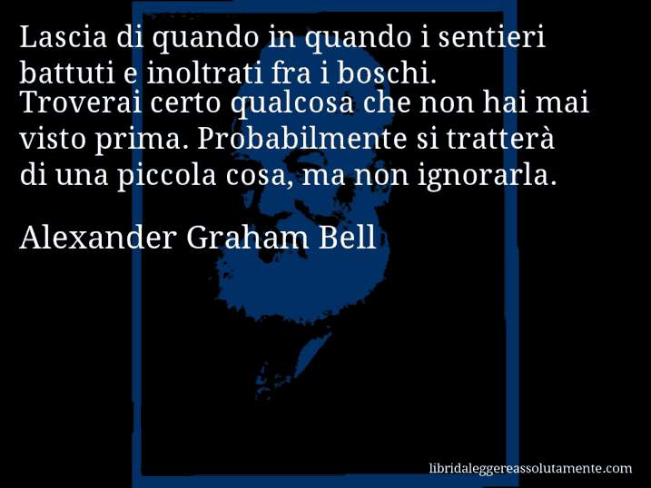 Aforisma di Alexander Graham Bell : Lascia di quando in quando i sentieri battuti e inoltrati fra i boschi. Troverai certo qualcosa che non hai mai visto prima. Probabilmente si tratterà di una piccola cosa, ma non ignorarla.