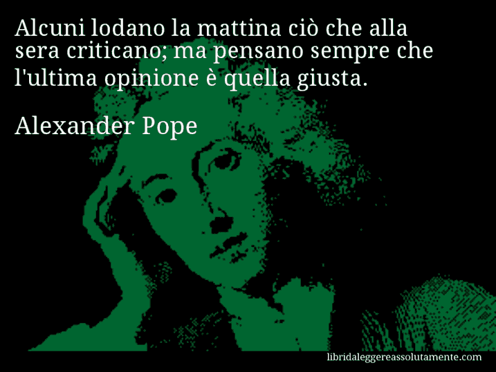 Aforisma di Alexander Pope : Alcuni lodano la mattina ciò che alla sera criticano; ma pensano sempre che l'ultima opinione è quella giusta.