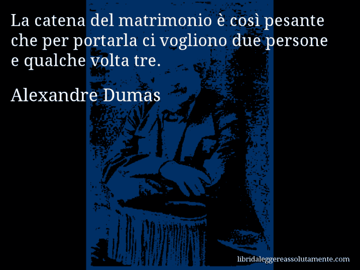 Aforisma di Alexandre Dumas : La catena del matrimonio è così pesante che per portarla ci vogliono due persone e qualche volta tre.