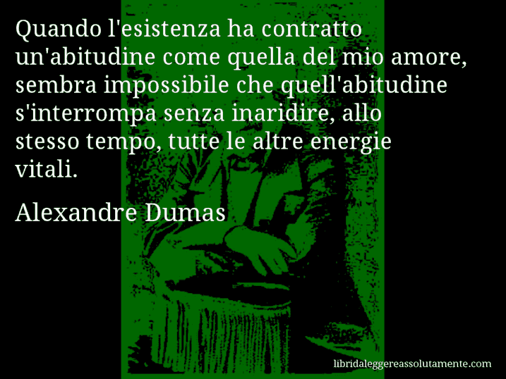 Aforisma di Alexandre Dumas : Quando l'esistenza ha contratto un'abitudine come quella del mio amore, sembra impossibile che quell'abitudine s'interrompa senza inaridire, allo stesso tempo, tutte le altre energie vitali.