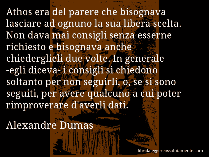 Aforisma di Alexandre Dumas : Athos era del parere che bisognava lasciare ad ognuno la sua libera scelta. Non dava mai consigli senza esserne richiesto e bisognava anche chiederglieli due volte. In generale -egli diceva- i consigli si chiedono soltanto per non seguirli, o, se si sono seguiti, per avere qualcuno a cui poter rimproverare d'averli dati.