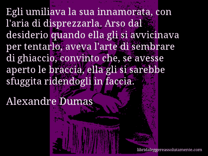 Aforisma di Alexandre Dumas : Egli umiliava la sua innamorata, con l'aria di disprezzarla. Arso dal desiderio quando ella gli si avvicinava per tentarlo, aveva l'arte di sembrare di ghiaccio, convinto che, se avesse aperto le braccia, ella gli si sarebbe sfuggita ridendogli in faccia.