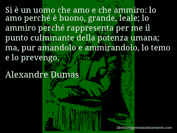 Aforisma di Alexandre Dumas : Sì è un uomo che amo e che ammiro: lo amo perché è buono, grande, leale; lo ammiro perché rappresenta per me il punto culminante della potenza umana; ma, pur amandolo e ammirandolo, lo temo e lo prevengo.