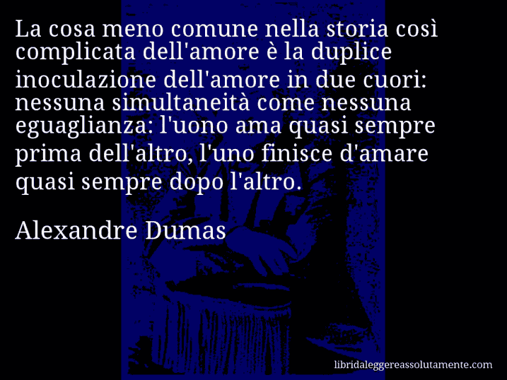 Aforisma di Alexandre Dumas : La cosa meno comune nella storia così complicata dell'amore è la duplice inoculazione dell'amore in due cuori: nessuna simultaneità come nessuna eguaglianza: l'uono ama quasi sempre prima dell'altro, l'uno finisce d'amare quasi sempre dopo l'altro.