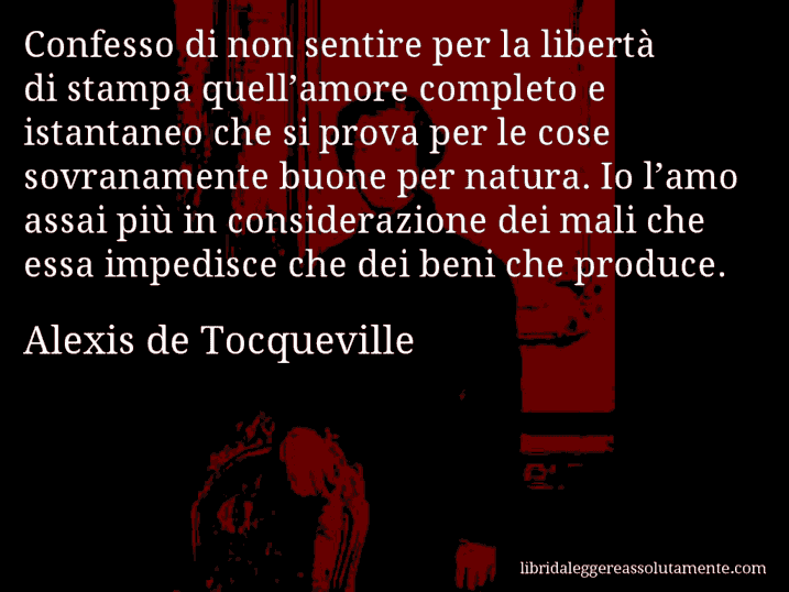 Aforisma di Alexis de Tocqueville : Confesso di non sentire per la libertà di stampa quell’amore completo e istantaneo che si prova per le cose sovranamente buone per natura. Io l’amo assai più in considerazione dei mali che essa impedisce che dei beni che produce.