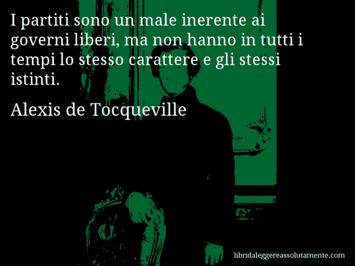 Aforisma di Alexis de Tocqueville : I partiti sono un male inerente ai governi liberi, ma non hanno in tutti i tempi lo stesso carattere e gli stessi istinti.