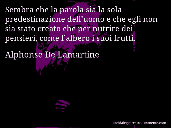 Aforisma di Alphonse De Lamartine : Sembra che la parola sia la sola predestinazione dell’uomo e che egli non sia stato creato che per nutrire dei pensieri, come l’albero i suoi frutti.