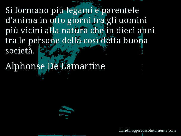 Aforisma di Alphonse De Lamartine : Si formano più legami e parentele d’anima in otto giorni tra gli uomini più vicini alla natura che in dieci anni tra le persone della così detta buona società.