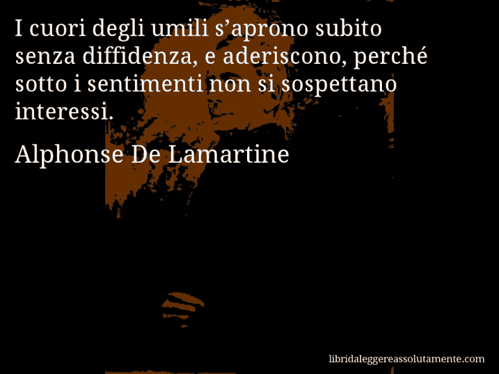 Aforisma di Alphonse De Lamartine : I cuori degli umili s’aprono subito senza diffidenza, e aderiscono, perché sotto i sentimenti non si sospettano interessi.