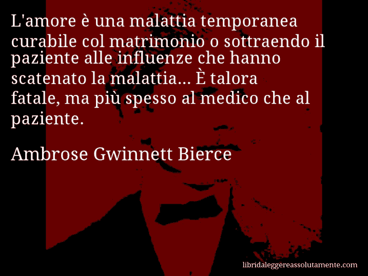 Aforisma di Ambrose Gwinnett Bierce : L'amore è una malattia temporanea curabile col matrimonio o sottraendo il paziente alle influenze che hanno scatenato la malattia... È talora fatale, ma più spesso al medico che al paziente.