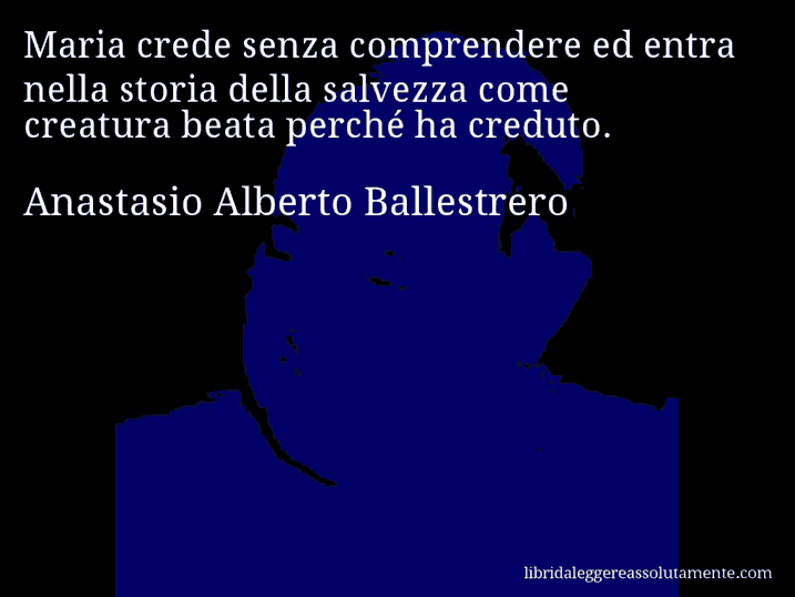 Aforisma di Anastasio Alberto Ballestrero : Maria crede senza comprendere ed entra nella storia della salvezza come creatura beata perché ha creduto.