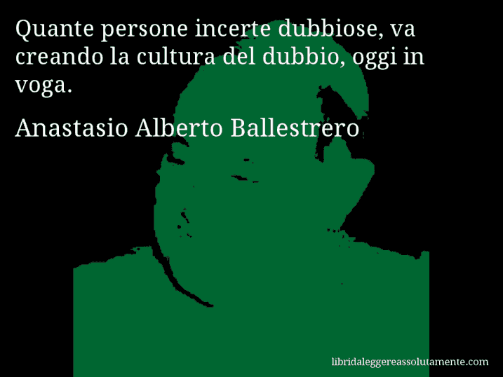 Aforisma di Anastasio Alberto Ballestrero : Quante persone incerte dubbiose, va creando la cultura del dubbio, oggi in voga.