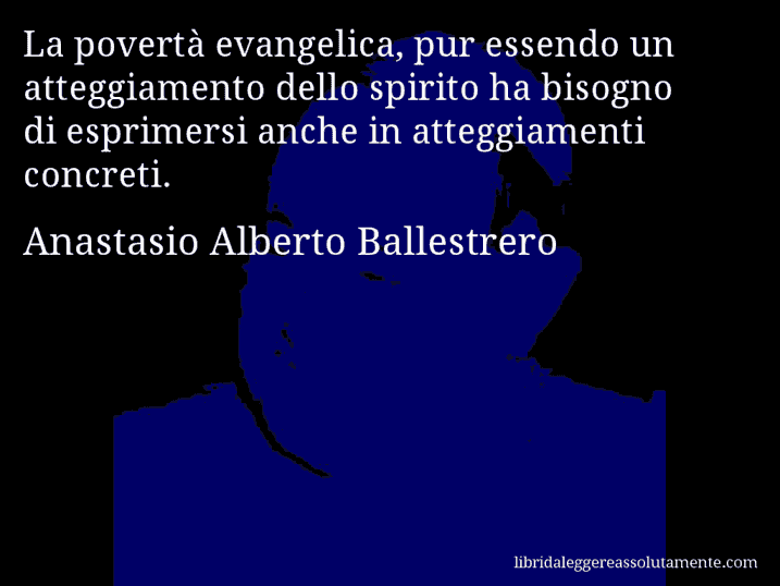 Aforisma di Anastasio Alberto Ballestrero : La povertà evangelica, pur essendo un atteggiamento dello spirito ha bisogno di esprimersi anche in atteggiamenti concreti.