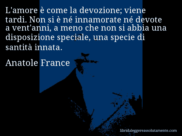 Aforisma di Anatole France : L'amore è come la devozione; viene tardi. Non si è né innamorate né devote a vent'anni, a meno che non si abbia una disposizione speciale, una specie di santità innata.