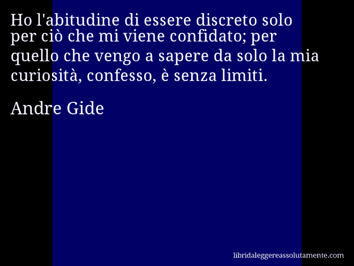 Aforisma di Andre Gide : Ho l'abitudine di essere discreto solo per ciò che mi viene confidato; per quello che vengo a sapere da solo la mia curiosità, confesso, è senza limiti.