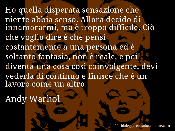 Aforisma di Andy Warhol : Ho quella disperata sensazione che niente abbia senso. Allora decido di innamorarmi, ma è troppo difficile. Ciò che voglio dire è che pensi costantemente a una persona ed è soltanto fantasia, non è reale, e poi diventa una cosa così coinvolgente, devi vederla di continuo e finisce che è un lavoro come un altro.