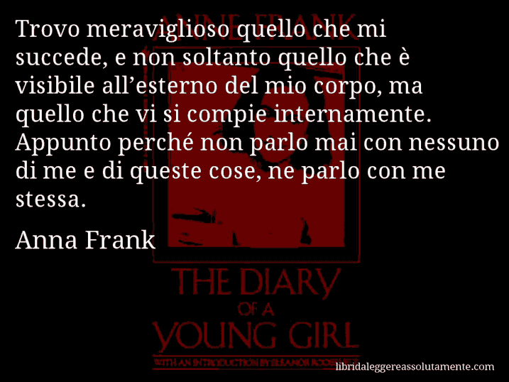 Aforisma di Anna Frank : Trovo meraviglioso quello che mi succede, e non soltanto quello che è visibile all’esterno del mio corpo, ma quello che vi si compie internamente. Appunto perché non parlo mai con nessuno di me e di queste cose, ne parlo con me stessa.