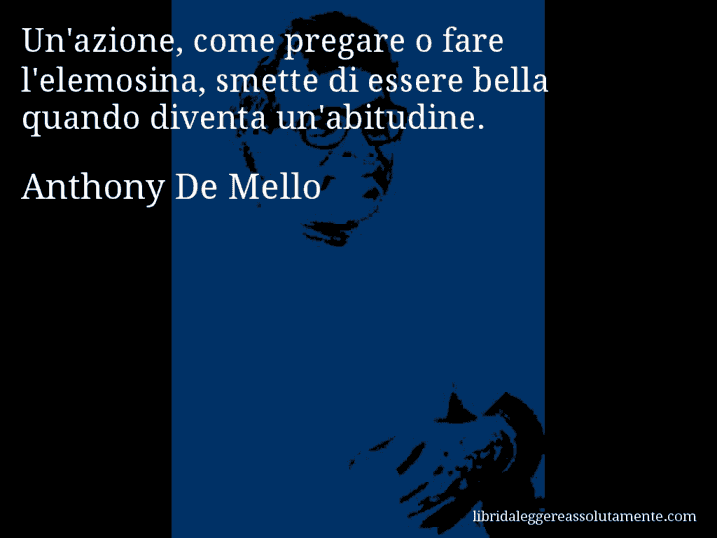 Aforisma di Anthony De Mello : Un'azione, come pregare o fare l'elemosina, smette di essere bella quando diventa un'abitudine.