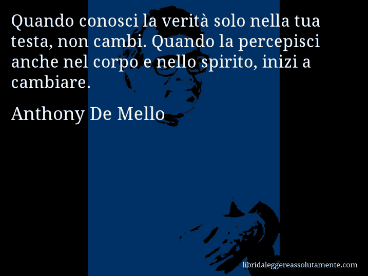 Aforisma di Anthony De Mello : Quando conosci la verità solo nella tua testa, non cambi. Quando la percepisci anche nel corpo e nello spirito, inizi a cambiare.