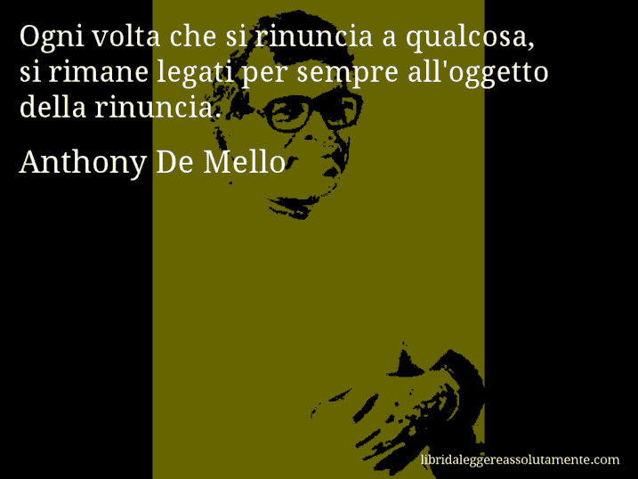 Aforisma di Anthony De Mello : Ogni volta che si rinuncia a qualcosa, si rimane legati per sempre all'oggetto della rinuncia.