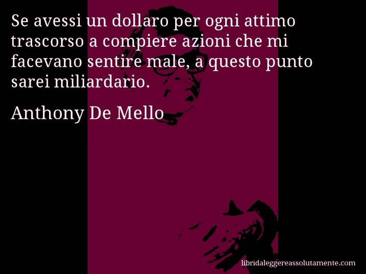 Aforisma di Anthony De Mello : Se avessi un dollaro per ogni attimo trascorso a compiere azioni che mi facevano sentire male, a questo punto sarei miliardario.