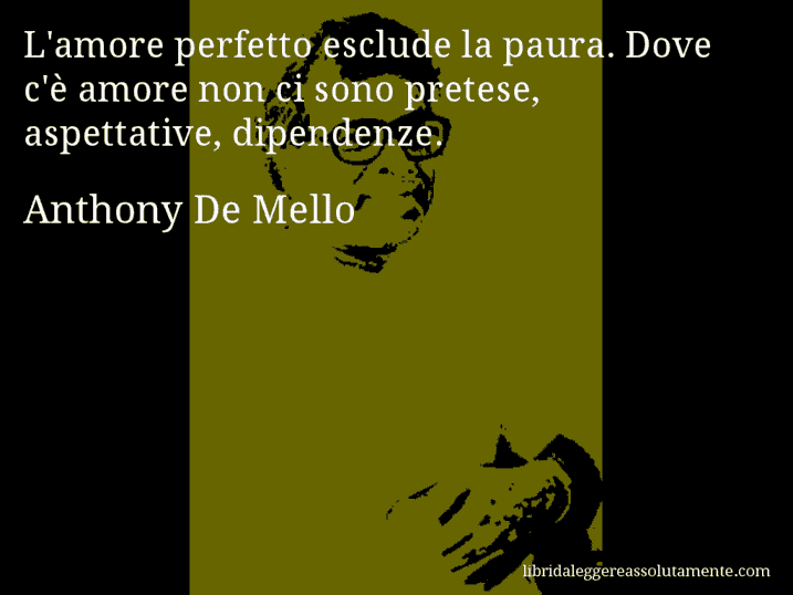 Aforisma di Anthony De Mello : L'amore perfetto esclude la paura. Dove c'è amore non ci sono pretese, aspettative, dipendenze.