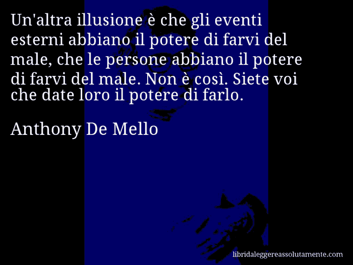 Aforisma di Anthony De Mello : Un'altra illusione è che gli eventi esterni abbiano il potere di farvi del male, che le persone abbiano il potere di farvi del male. Non è così. Siete voi che date loro il potere di farlo.