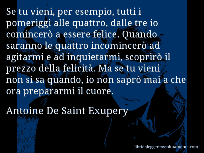 Aforisma di Antoine De Saint Exupery : Se tu vieni, per esempio, tutti i pomeriggi alle quattro, dalle tre io comincerò a essere felice. Quando saranno le quattro incomincerò ad agitarmi e ad inquietarmi, scoprirò il prezzo della felicità. Ma se tu vieni non si sa quando, io non saprò mai a che ora prepararmi il cuore.