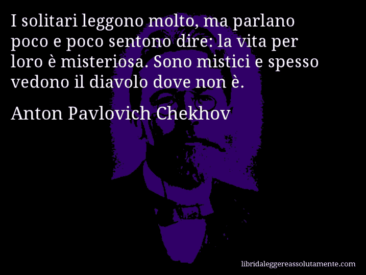 Aforisma di Anton Pavlovich Chekhov : I solitari leggono molto, ma parlano poco e poco sentono dire: la vita per loro è misteriosa. Sono mistici e spesso vedono il diavolo dove non è.