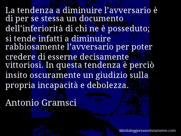 Aforisma di Antonio Gramsci : La tendenza a diminuire l’avversario è di per se stessa un documento dell’inferiorità di chi ne è posseduto; si tende infatti a diminuire rabbiosamente l’avversario per poter credere di esserne decisamente vittoriosi. In questa tendenza è perciò insito oscuramente un giudizio sulla propria incapacità e debolezza.