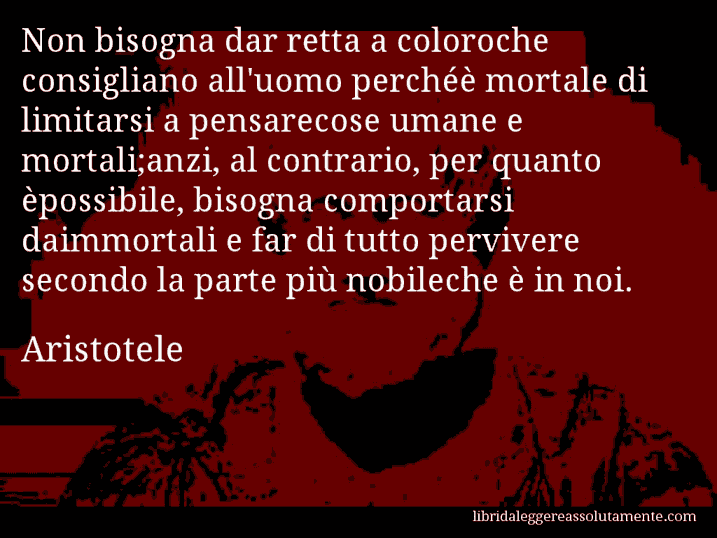 Aforisma di Aristotele : Non bisogna dar retta a coloroche consigliano all'uomo perchéè mortale di limitarsi a pensarecose umane e mortali;anzi, al contrario, per quanto èpossibile, bisogna comportarsi daimmortali e far di tutto pervivere secondo la parte più nobileche è in noi.