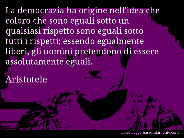 Aforisma di Aristotele : La democrazia ha origine nell'idea che coloro che sono eguali sotto un qualsiasi rispetto sono eguali sotto tutti i rispetti; essendo egualmente liberi, gli uomini pretendono di essere assolutamente eguali.