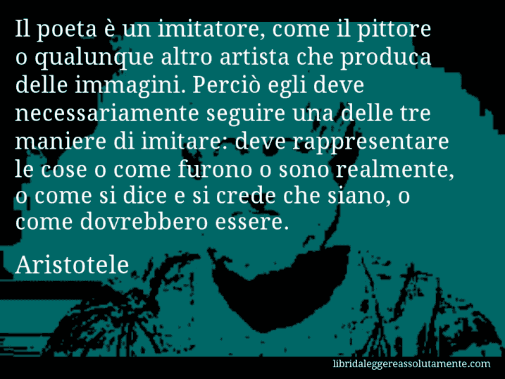 Aforisma di Aristotele : Il poeta è un imitatore, come il pittore o qualunque altro artista che produca delle immagini. Perciò egli deve necessariamente seguire una delle tre maniere di imitare: deve rappresentare le cose o come furono o sono realmente, o come si dice e si crede che siano, o come dovrebbero essere.