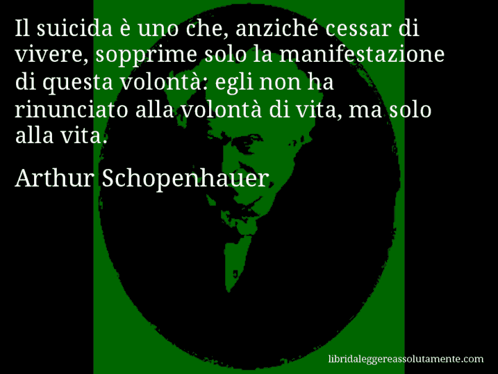 Aforisma di Arthur Schopenhauer : Il suicida è uno che, anziché cessar di vivere, sopprime solo la manifestazione di questa volontà: egli non ha rinunciato alla volontà di vita, ma solo alla vita.