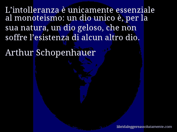 Aforisma di Arthur Schopenhauer : L’intolleranza è unicamente essenziale al monoteismo: un dio unico è, per la sua natura, un dio geloso, che non soffre l’esistenza di alcun altro dio.