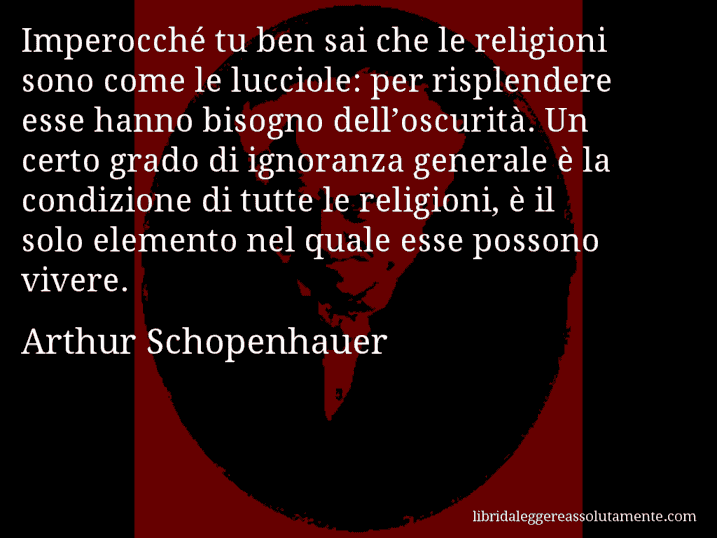 Aforisma di Arthur Schopenhauer : Imperocché tu ben sai che le religioni sono come le lucciole: per risplendere esse hanno bisogno dell’oscurità. Un certo grado di ignoranza generale è la condizione di tutte le religioni, è il solo elemento nel quale esse possono vivere.