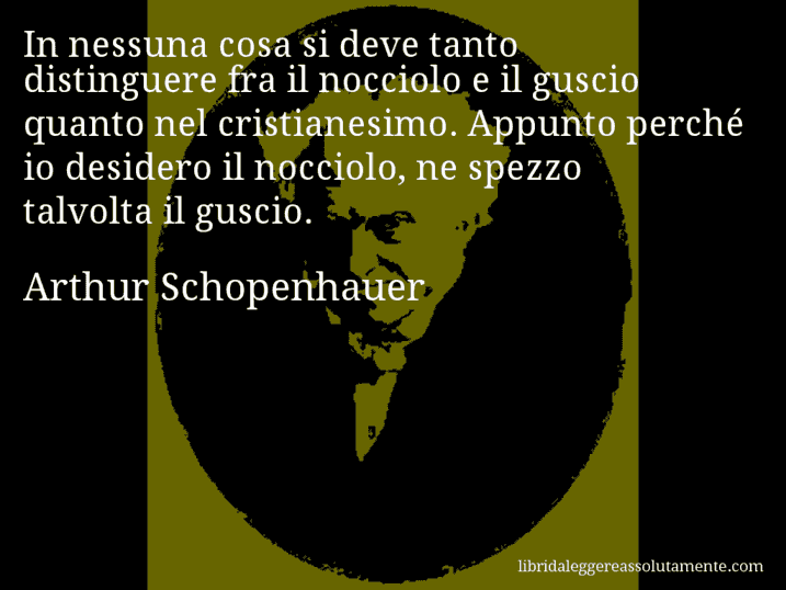 Aforisma di Arthur Schopenhauer : In nessuna cosa si deve tanto distinguere fra il nocciolo e il guscio quanto nel cristianesimo. Appunto perché io desidero il nocciolo, ne spezzo talvolta il guscio.