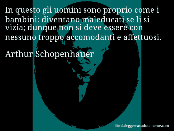 Aforisma di Arthur Schopenhauer : In questo gli uomini sono proprio come i bambini: diventano maleducati se li si vizia; dunque non si deve essere con nessuno troppo accomodanti e affettuosi.