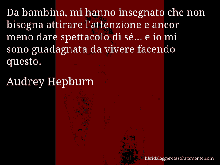 Aforisma di Audrey Hepburn : Da bambina, mi hanno insegnato che non bisogna attirare l'attenzione e ancor meno dare spettacolo di sé... e io mi sono guadagnata da vivere facendo questo.