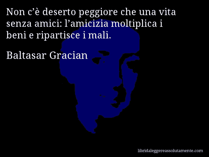 Aforisma di Baltasar Gracian : Non c’è deserto peggiore che una vita senza amici: l’amicizia moltiplica i beni e ripartisce i mali.