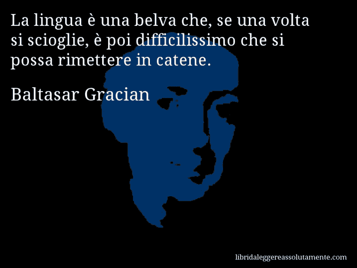 Aforisma di Baltasar Gracian : La lingua è una belva che, se una volta si scioglie, è poi difficilissimo che si possa rimettere in catene.