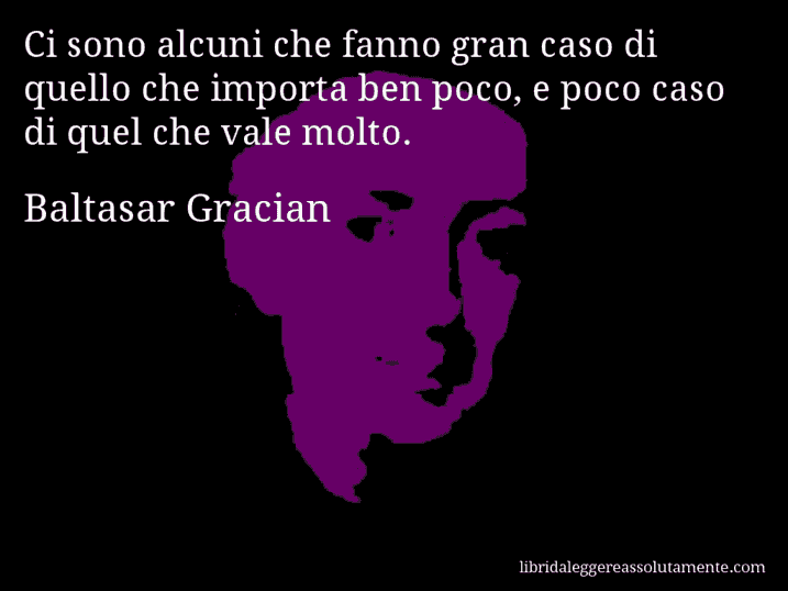 Aforisma di Baltasar Gracian : Ci sono alcuni che fanno gran caso di quello che importa ben poco, e poco caso di quel che vale molto.