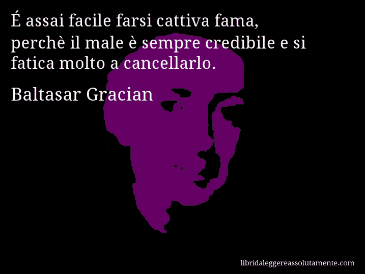 Aforisma di Baltasar Gracian : É assai facile farsi cattiva fama, perchè il male è sempre credibile e si fatica molto a cancellarlo.