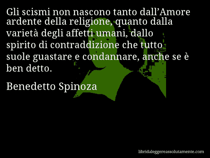 Aforisma di Benedetto Spinoza : Gli scismi non nascono tanto dall’Amore ardente della religione, quanto dalla varietà degli affetti umani, dallo spirito di contraddizione che tutto suole guastare e condannare, anche se è ben detto.