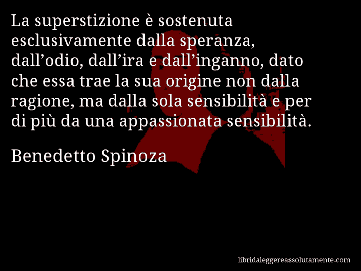 Aforisma di Benedetto Spinoza : La superstizione è sostenuta esclusivamente dalla speranza, dall’odio, dall’ira e dall’inganno, dato che essa trae la sua origine non dalla ragione, ma dalla sola sensibilità e per di più da una appassionata sensibilità.