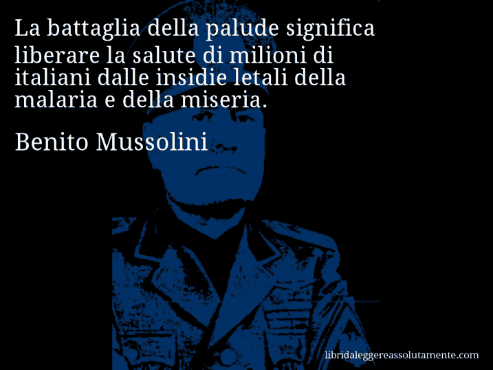 Aforisma di Benito Mussolini : La battaglia della palude significa liberare la salute di milioni di italiani dalle insidie letali della malaria e della miseria.