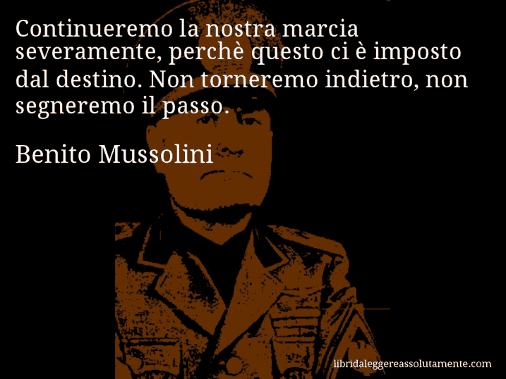 Aforisma di Benito Mussolini : Continueremo la nostra marcia severamente, perchè questo ci è imposto dal destino. Non torneremo indietro, non segneremo il passo.